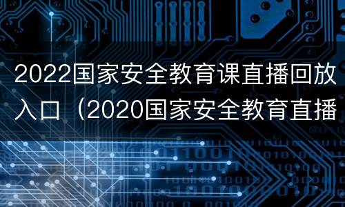 2022国家安全教育课直播回放入口（2020国家安全教育直播）