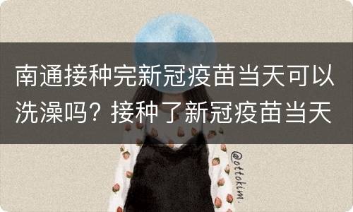 南通接种完新冠疫苗当天可以洗澡吗? 接种了新冠疫苗当天可以洗澡吗?