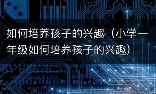 如何培养孩子的兴趣（小学一年级如何培养孩子的兴趣）