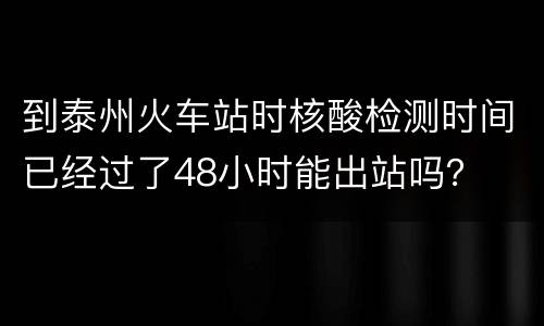到泰州火车站时核酸检测时间已经过了48小时能出站吗？