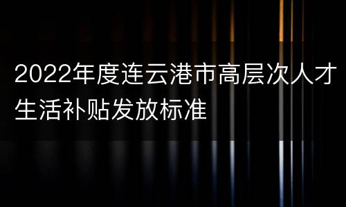2022年度连云港市高层次人才生活补贴发放标准