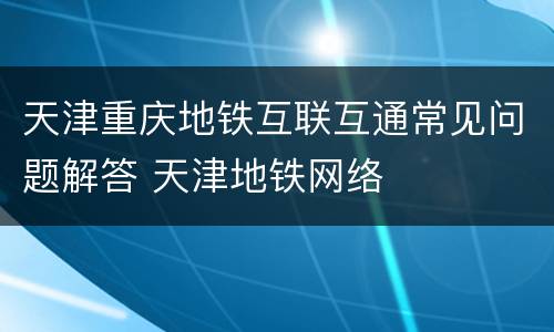 天津重庆地铁互联互通常见问题解答 天津地铁网络