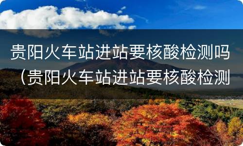 贵阳火车站进站要核酸检测吗（贵阳火车站进站要核酸检测吗今天）