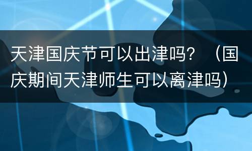 天津国庆节可以出津吗？（国庆期间天津师生可以离津吗）