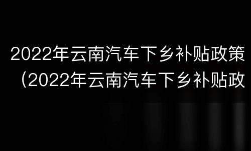 2022年云南汽车下乡补贴政策（2022年云南汽车下乡补贴政策文件）