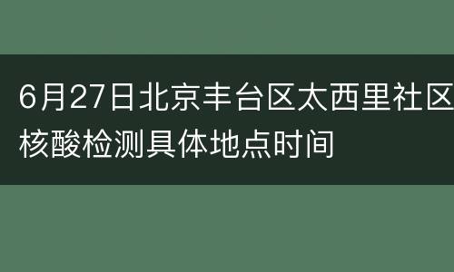 6月27日北京丰台区太西里社区核酸检测具体地点时间