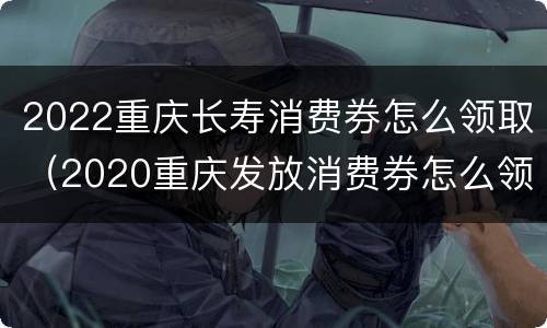 2022重庆长寿消费券怎么领取（2020重庆发放消费券怎么领取）