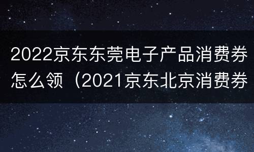 2022京东东莞电子产品消费券怎么领（2021京东北京消费券怎么领）