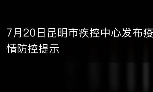7月20日昆明市疾控中心发布疫情防控提示