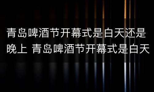 青岛啤酒节开幕式是白天还是晚上 青岛啤酒节开幕式是白天还是晚上啊