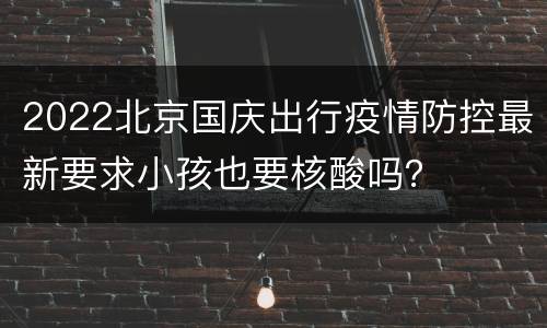 2022北京国庆出行疫情防控最新要求小孩也要核酸吗？