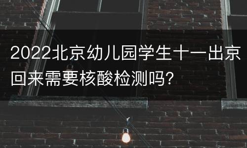 2022北京幼儿园学生十一出京回来需要核酸检测吗？