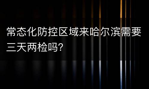 常态化防控区域来哈尔滨需要三天两检吗？