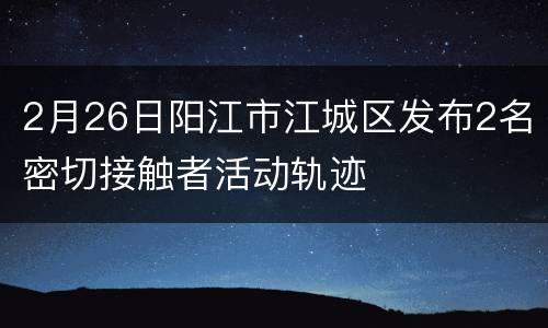2月26日阳江市江城区发布2名密切接触者活动轨迹