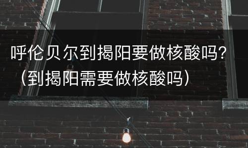 呼伦贝尔到揭阳要做核酸吗？（到揭阳需要做核酸吗）