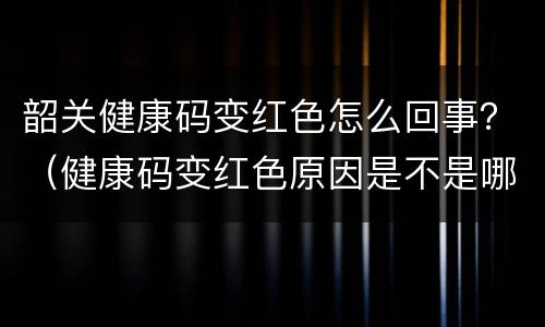 韶关健康码变红色怎么回事？（健康码变红色原因是不是哪里都去不了）