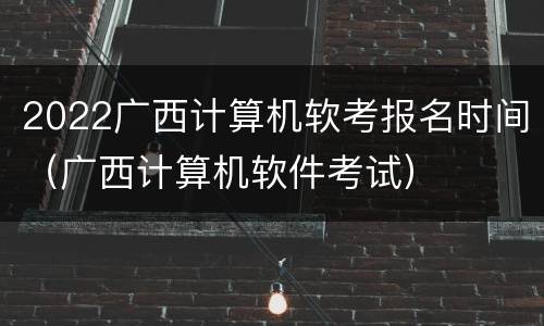 2022广西计算机软考报名时间（广西计算机软件考试）