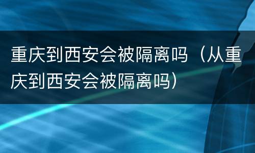重庆到西安会被隔离吗（从重庆到西安会被隔离吗）