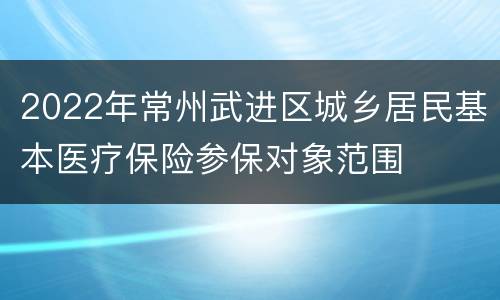 2022年常州武进区城乡居民基本医疗保险参保对象范围