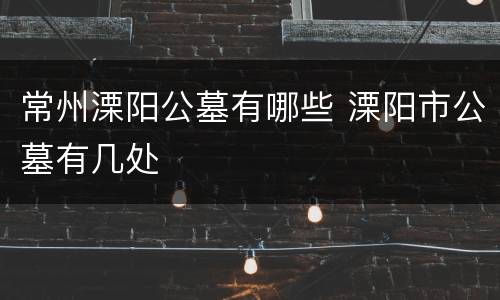 常州溧阳公墓有哪些 溧阳市公墓有几处
