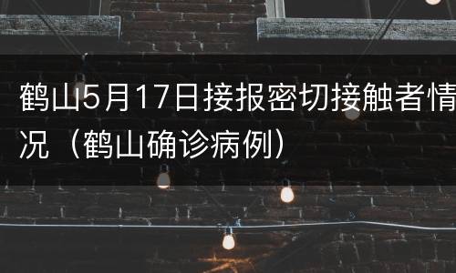 鹤山5月17日接报密切接触者情况（鹤山确诊病例）