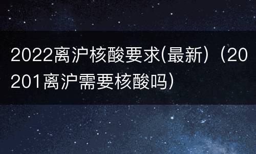 2022离沪核酸要求(最新)（20201离沪需要核酸吗）