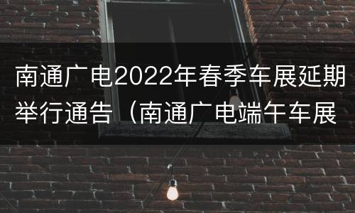 南通广电2022年春季车展延期举行通告（南通广电端午车展）