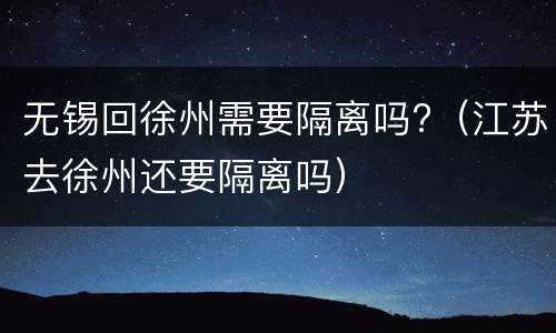 无锡回徐州需要隔离吗?（江苏去徐州还要隔离吗）