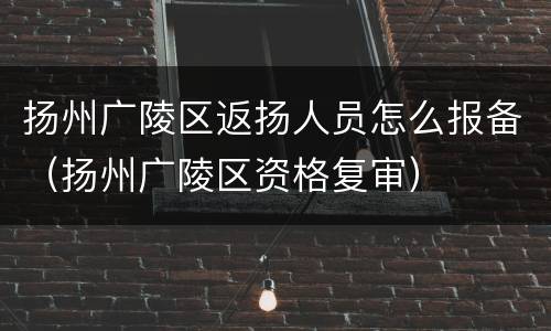 扬州广陵区返扬人员怎么报备（扬州广陵区资格复审）