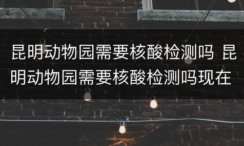 昆明动物园需要核酸检测吗 昆明动物园需要核酸检测吗现在