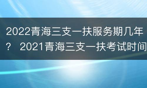 2022青海三支一扶服务期几年？ 2021青海三支一扶考试时间