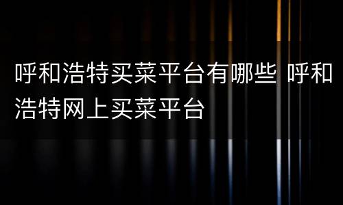 呼和浩特买菜平台有哪些 呼和浩特网上买菜平台