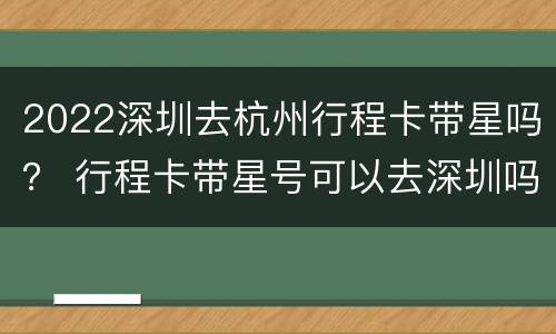 2022深圳去杭州行程卡带星吗？ 行程卡带星号可以去深圳吗