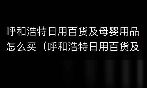 呼和浩特日用百货及母婴用品怎么买(呼和浩特日用百货及母婴用品怎么买的)