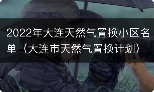 2022年大连天然气置换小区名单（大连市天然气置换计划）