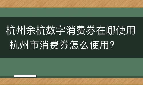 杭州余杭数字消费券在哪使用 杭州市消费券怎么使用?