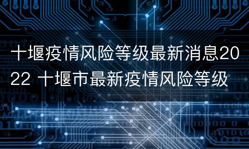 十堰疫情风险等级最新消息2022 十堰市最新疫情风险等级