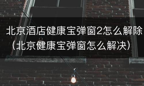 北京酒店健康宝弹窗2怎么解除（北京健康宝弹窗怎么解决）