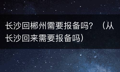 长沙回郴州需要报备吗？（从长沙回来需要报备吗）
