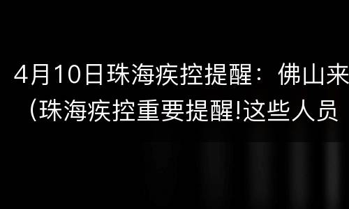 4月10日珠海疾控提醒：佛山来（珠海疾控重要提醒!这些人员请尽快向社区报备!）