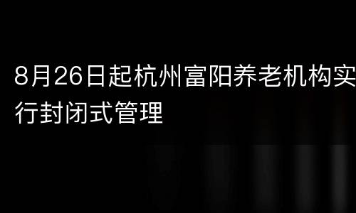 8月26日起杭州富阳养老机构实行封闭式管理