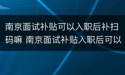南京面试补贴可以入职后补扫码嘛 南京面试补贴入职后可以申请吗