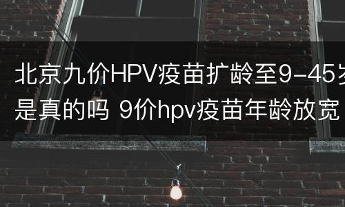 北京九价HPV疫苗扩龄至9-45岁是真的吗 9价hpv疫苗年龄放宽