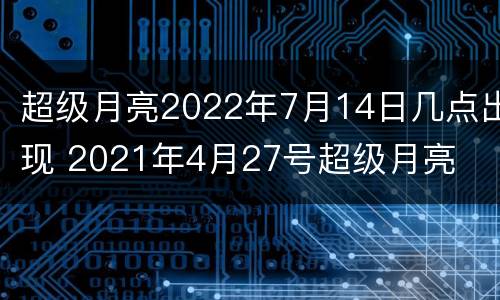 超级月亮2022年7月14日几点出现 2021年4月27号超级月亮