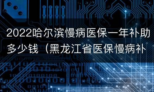 2022哈尔滨慢病医保一年补助多少钱（黑龙江省医保慢病补助标准）