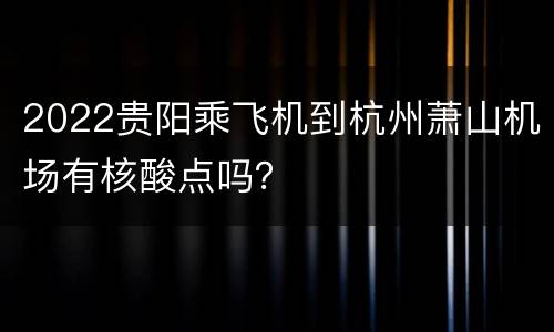 2022贵阳乘飞机到杭州萧山机场有核酸点吗？