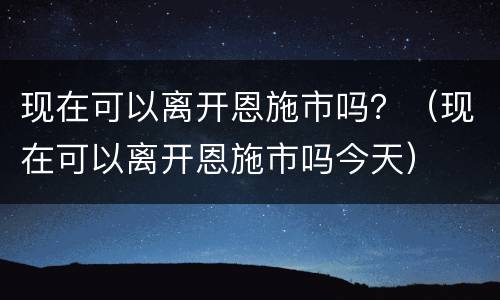 现在可以离开恩施市吗？（现在可以离开恩施市吗今天）
