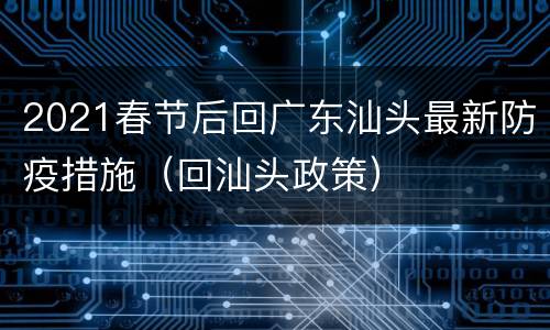 2021春节后回广东汕头最新防疫措施（回汕头政策）
