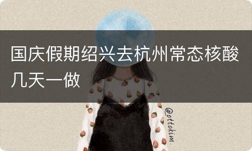 国庆假期绍兴去杭州常态核酸几天一做