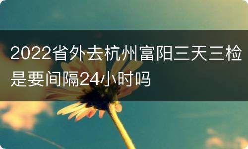 2022省外去杭州富阳三天三检是要间隔24小时吗
